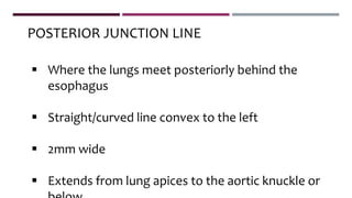  Where the lungs meet posteriorly behind the
esophagus
 Straight/curved line convex to the left
 2mm wide
 Extends from lung apices to the aortic knuckle or
POSTERIOR JUNCTION LINE
 