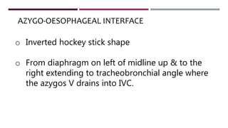 o Inverted hockey stick shape
o From diaphragm on left of midline up & to the
right extending to tracheobronchial angle where
the azygos V drains into IVC.
AZYGO-OESOPHAGEAL INTERFACE
 