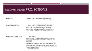 RECOMMENDED PROJECTIONS
 BASIC POSTERO-ANTERIOR(ERECT)
 ALTERNATIVE ANTERO-POSTERIOR(ERECT)
ANTERO-POSTERIOR(SUPINE)
ANTERO-POSTERIOR(SEMI ERECT)
 SUPPLEMENTAR LATERAL
POSTERO-ANTERIOR(EXPIRATION)
APICES
LATERAL-UPPER ANTERIOR REGION
DECUBITUS WITH HORIZONTAL BEAM
TOMOGRAPHY
 