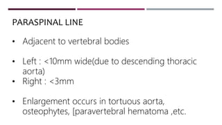 • Adjacent to vertebral bodies
• Left : <10mm wide(due to descending thoracic
aorta)
• Right : <3mm
• Enlargement occurs in tortuous aorta,
osteophytes, [paravertebral hematoma ,etc.
PARASPINAL LINE
 