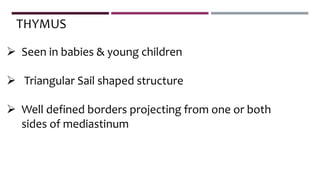  Seen in babies & young children
 Triangular Sail shaped structure
 Well defined borders projecting from one or both
sides of mediastinum
THYMUS
 