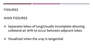 FISSURES
MAIN FISSURES
 Separates lobes of lung;Usually incomplete allowing
collateral air drift to occur between adjacent lobes
 Visualized when the xray is tangential
 