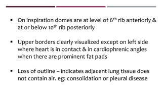  On inspiration domes are at level of 6th rib anteriorly &
at or below 10th rib posteriorly
 Upper borders clearly visualized except on left side
where heart is in contact & in cardiophrenic angles
when there are prominent fat pads
 Loss of outline – indicates adjacent lung tissue does
not contain air. eg: consolidation or pleural disease
 