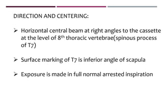 DIRECTION AND CENTERING:
 Horizontal central beam at right angles to the cassette
at the level of 8th thoracic vertebrae(spinous process
of T7)
 Surface marking of T7 is inferior angle of scapula
 Exposure is made in full normal arrested inspiration
 