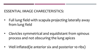 ESSENTIAL IMAGE CHARECTERISTICS:
• Full lung field with scapula projecting laterally away
from lung field
• Clavicles symmetrical and equidistant from spinous
process and not obscuring the lung apices
• Well inflated(ie anterior six and posterior 10 ribs)
 
