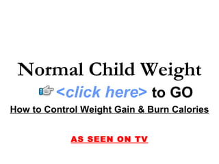 Normal Child Weight
         <click here> to GO
How to Control Weight Gain & Burn Calories


            AS SEEN ON TV
 