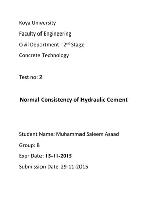Koya University
Faculty of Engineering
Civil Department - 2nd Stage
Concrete Technology
Test no: 2
Normal Consistency of Hydraulic Cement
Student Name: Muhammad Saleem Asaad
Group: B
Expr Date: 15-11-2015
Submission Date: 29-11-2015
 