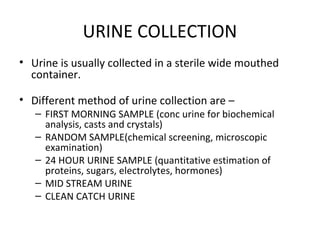 URINE COLLECTION
• Urine is usually collected in a sterile wide mouthed
container.
• Different method of urine collection ...
