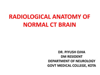RADIOLOGICAL ANATOMY OF
NORMAL CT BRAIN
DR. PIYUSH OJHA
DM RESIDENT
DEPARTMENT OF NEUROLOGY
GOVT MEDICAL COLLEGE, KOTA
 