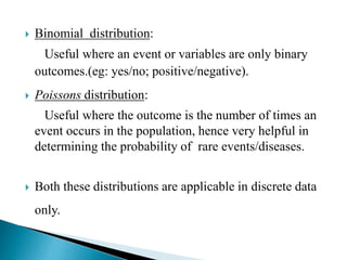  Binomial distribution:
Useful where an event or variables are only binary
outcomes.(eg: yes/no; positive/negative).
 Poissons distribution:
Useful where the outcome is the number of times an
event occurs in the population, hence very helpful in
determining the probability of rare events/diseases.
 Both these distributions are applicable in discrete data
only.
 