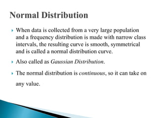  When data is collected from a very large population
and a frequency distribution is made with narrow class
intervals, the resulting curve is smooth, symmetrical
and is called a normal distribution curve.
 Also called as Gaussian Distribution.
 The normal distribution is continuous, so it can take on
any value.
 