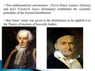 Two mathematician astronomers , Pierre-Simon Laplace (France)
and Karl Friedrich Gauss (Germany) established the scientific
principles of the Normal Distribution.
But Gauss’ name was given to the distribution as he applied it to
the Theory of motions of heavenly bodies.
 