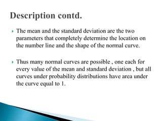  The mean and the standard deviation are the two
parameters that completely determine the location on
the number line and the shape of the normal curve.
 Thus many normal curves are possible , one each for
every value of the mean and standard deviation , but all
curves under probability distributions have area under
the curve equal to 1.
 