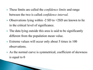  These limits are called the confidence limits and range
between the two is called confidence interval.
 Observations lying within -2 SD to +2SD are known to lie
in the critical level of significance.
 The data lying outside this area is said to be significantly
different from the population mean value.
 Extreme values will occur only about 5 times in 100
observations.
 As the normal curve is symmetrical, coefficient of skewness
is equal to 0
 