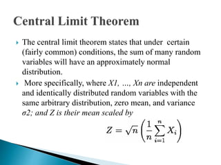  The central limit theorem states that under certain
(fairly common) conditions, the sum of many random
variables will have an approximately normal
distribution.
 More specifically, where X1, …, Xn are independent
and identically distributed random variables with the
same arbitrary distribution, zero mean, and variance
σ2; and Z is their mean scaled by
 