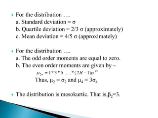  For the distribution ….
a. Standard deviation = σ
b. Quartile deviation = 2/3 σ (approximately)
c. Mean deviation = 4/5 σ (approximately)
 For the distribution ….
a. The odd order moments are equal to zero.
b. The even order moments are given by –
Thus, μ2 = σ2 and μ4 = 3σ4.
 The distribution is mesokurtic. That is,β2=3.
 