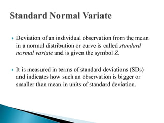  Deviation of an individual observation from the mean
in a normal distribution or curve is called standard
normal variate and is given the symbol Z.
 It is measured in terms of standard deviations (SDs)
and indicates how such an observation is bigger or
smaller than mean in units of standard deviation.
 