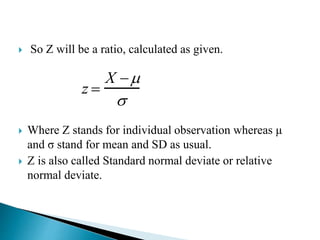  So Z will be a ratio, calculated as given.
 Where Z stands for individual observation whereas μ
and σ stand for mean and SD as usual.
 Z is also called Standard normal deviate or relative
normal deviate.
z 
X 

 