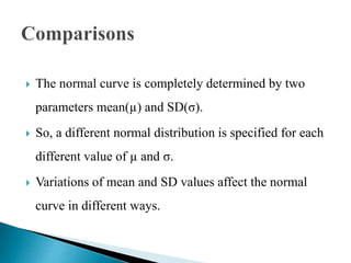  The normal curve is completely determined by two
parameters mean(µ) and SD(σ).
 So, a different normal distribution is specified for each
different value of µ and σ.
 Variations of mean and SD values affect the normal
curve in different ways.
 