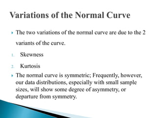  The two variations of the normal curve are due to the 2
variants of the curve.
1. Skewness
2. Kurtosis
 The normal curve is symmetric; Frequently, however,
our data distributions, especially with small sample
sizes, will show some degree of asymmetry, or
departure from symmetry.
 