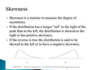  Skewness is a statistic to measure the degree of
asymmetry.
 If the distribution has a longer "tail" to the right of the
peak than to the left, the distribution is skewed to the
right or has positive skewness.
 If the reverse is true the distribution is said to be
skewed to the left or to have a negative skewness.
 