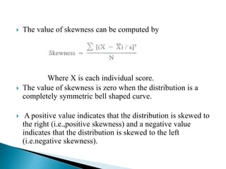  The value of skewness can be computed by
Where X is each individual score.
 The value of skewness is zero when the distribution is a
completely symmetric bell shaped curve.
 A positive value indicates that the distribution is skewed to
the right (i.e.,positive skewness) and a negative value
indicates that the distribution is skewed to the left
(i.e.negative skewness).
 