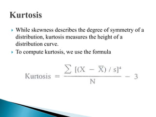  While skewness describes the degree of symmetry of a
distribution, kurtosis measures the height of a
distribution curve.
 To compute kurtosis, we use the formula
 