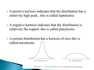  A positive kurtosis indicates that the distribution has a
relatively high peak ; this is called leptokurtic.
 A negative kurtosis indicates that the distribution is
relatively flat topped this is called platykurtic.
 A normal distribution has a kurtosis of zero this is
called mesokurtic.
 