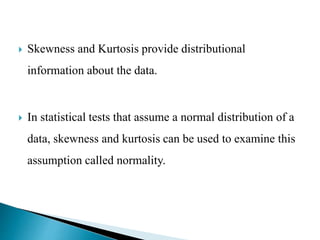  Skewness and Kurtosis provide distributional
information about the data.
 In statistical tests that assume a normal distribution of a
data, skewness and kurtosis can be used to examine this
assumption called normality.
 
