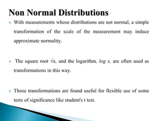  With measurements whose distributions are not normal, a simple
transformation of the scale of the measurement may induce
approximate normality.
 The square root √x, and the logarithm, log x, are often used as
transformations in this way.
 Those transformations are found useful for flexible use of some
tests of significance like student's t test.
Non Normal Distributions
 