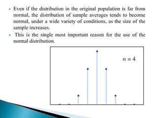  Even if the distribution in the original population is far from
normal, the distribution of sample averages tends to become
normal, under a wide variety of conditions, as the size of the
sample increases.
 This is the single most important reason for the use of the
normal distribution.
 