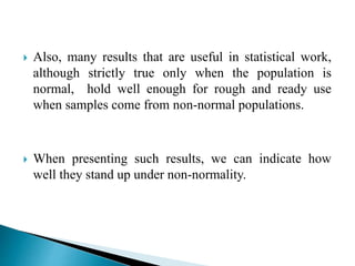  Also, many results that are useful in statistical work,
although strictly true only when the population is
normal, hold well enough for rough and ready use
when samples come from non-normal populations.
 When presenting such results, we can indicate how
well they stand up under non-normality.
 