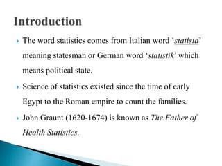  The word statistics comes from Italian word ‘statista’
meaning statesman or German word ‘statistik’ which
means political state.
 Science of statistics existed since the time of early
Egypt to the Roman empire to count the families.
 John Graunt (1620-1674) is known as The Father of
Health Statistics.
 