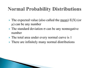  The expected value (also called the mean) E(X) (or
µ) can be any number
 The standard deviation  can be any nonnegative
number
 The total area under every normal curve is 1
 There are infinitely many normal distributions
 