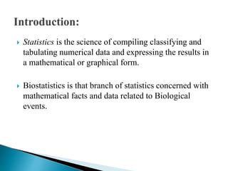  Statistics is the science of compiling classifying and
tabulating numerical data and expressing the results in
a mathematical or graphical form.
 Biostatistics is that branch of statistics concerned with
mathematical facts and data related to Biological
events.
 