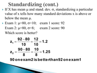  If X has mean  and stand. dev. , standardizing a particular
value of x tells how many standard deviations x is above or
below the mean .
 Exam 1: =80, =10; exam 1 score: 92
Exam 2: =80, =8; exam 2 score: 90
Which score is better?
1examon92thanbetteris2examon90
1.25
8
10
8
8090
z
1.2
10
12
10
8092
z
2
1






 