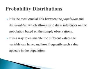  It is the most crucial link between the population and
its variables, which allows us to draw inferences on the
population based on the sample observations.
 It is a way to enumerate the different values the
variable can have, and how frequently each value
appears in the population.
 
