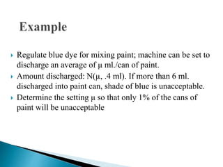  Regulate blue dye for mixing paint; machine can be set to
discharge an average of μ ml./can of paint.
 Amount discharged: N(µ, .4 ml). If more than 6 ml.
discharged into paint can, shade of blue is unacceptable.
 Determine the setting μ so that only 1% of the cans of
paint will be unacceptable
 