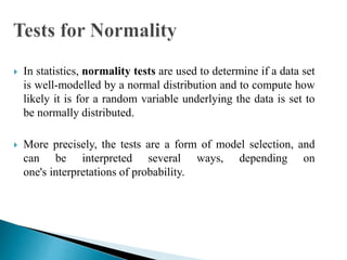  In statistics, normality tests are used to determine if a data set
is well-modelled by a normal distribution and to compute how
likely it is for a random variable underlying the data is set to
be normally distributed.
 More precisely, the tests are a form of model selection, and
can be interpreted several ways, depending on
one's interpretations of probability.
 