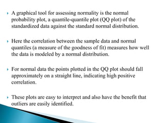  A graphical tool for assessing normality is the normal
probability plot, a quantile-quantile plot (QQ plot) of the
standardized data against the standard normal distribution.
 Here the correlation between the sample data and normal
quantiles (a measure of the goodness of fit) measures how well
the data is modeled by a normal distribution.
 For normal data the points plotted in the QQ plot should fall
approximately on a straight line, indicating high positive
correlation.
 These plots are easy to interpret and also have the benefit that
outliers are easily identified.
 