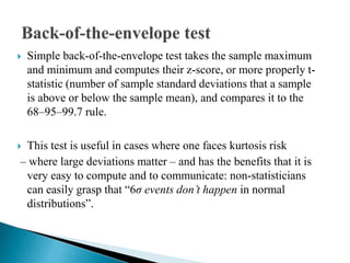  Simple back-of-the-envelope test takes the sample maximum
and minimum and computes their z-score, or more properly t-
statistic (number of sample standard deviations that a sample
is above or below the sample mean), and compares it to the
68–95–99.7 rule.
 This test is useful in cases where one faces kurtosis risk
– where large deviations matter – and has the benefits that it is
very easy to compute and to communicate: non-statisticians
can easily grasp that “6σ events don’t happen in normal
distributions”.
 