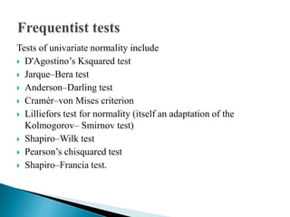 Tests of univariate normality include
 D'Agostino’s Ksquared test
 Jarque–Bera test
 Anderson–Darling test
 Cramér–von Mises criterion
 Lilliefors test for normality (itself an adaptation of the
Kolmogorov– Smirnov test)
 Shapiro–Wilk test
 Pearson’s chisquared test
 Shapiro–Francia test.
 