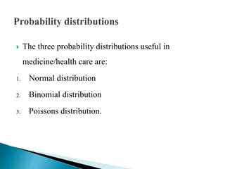  The three probability distributions useful in
medicine/health care are:
1. Normal distribution
2. Binomial distribution
3. Poissons distribution.
 
