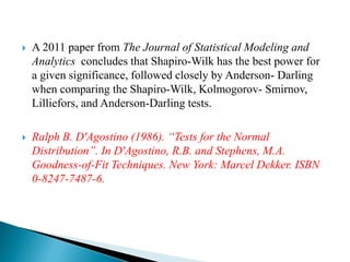  A 2011 paper from The Journal of Statistical Modeling and
Analytics concludes that Shapiro-Wilk has the best power for
a given significance, followed closely by Anderson- Darling
when comparing the Shapiro-Wilk, Kolmogorov- Smirnov,
Lilliefors, and Anderson-Darling tests.
 Ralph B. D'Agostino (1986). “Tests for the Normal
Distribution”. In D'Agostino, R.B. and Stephens, M.A.
Goodness-of-Fit Techniques. New York: Marcel Dekker. ISBN
0-8247-7487-6.
 