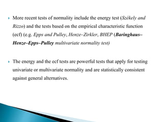  More recent tests of normality include the energy test (Székely and
Rizzo) and the tests based on the empirical characteristic function
(ecf) (e.g. Epps and Pulley, Henze–Zirkler, BHEP (Baringhaus–
Henze–Epps–Pulley multivariate normality test)
 The energy and the ecf tests are powerful tests that apply for testing
univariate or multivariate normality and are statistically consistent
against general alternatives.
 