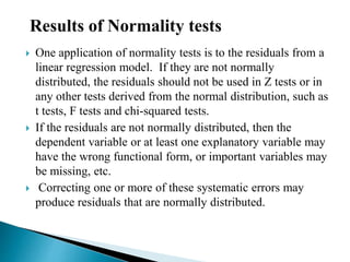  One application of normality tests is to the residuals from a
linear regression model. If they are not normally
distributed, the residuals should not be used in Z tests or in
any other tests derived from the normal distribution, such as
t tests, F tests and chi-squared tests.
 If the residuals are not normally distributed, then the
dependent variable or at least one explanatory variable may
have the wrong functional form, or important variables may
be missing, etc.
 Correcting one or more of these systematic errors may
produce residuals that are normally distributed.
Results of Normality tests
 