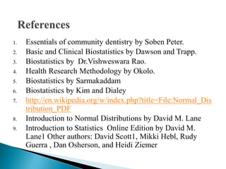 1. Essentials of community dentistry by Soben Peter.
2. Basic and Clinical Biostatistics by Dawson and Trapp.
3. Biostatistics by Dr.Vishweswara Rao.
4. Health Research Methodology by Okolo.
5. Biostatistics by Sarmakaddam
6. Biostatistics by Kim and Dialey
7. http://en.wikipedia.org/w/index.php?title=File:Normal_Dis
tribution_PDF
8. Introduction to Normal Distributions by David M. Lane
9. Introduction to Statistics Online Edition by David M.
Lane1 Other authors: David Scott1, Mikki Hebl, Rudy
Guerra , Dan Osherson, and Heidi Ziemer
 