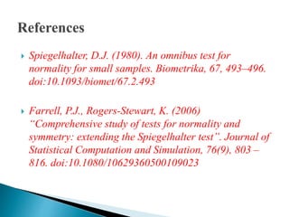  Spiegelhalter, D.J. (1980). An omnibus test for
normality for small samples. Biometrika, 67, 493–496.
doi:10.1093/biomet/67.2.493
 Farrell, P.J., Rogers-Stewart, K. (2006)
“Comprehensive study of tests for normality and
symmetry: extending the Spiegelhalter test”. Journal of
Statistical Computation and Simulation, 76(9), 803 –
816. doi:10.1080/10629360500109023
 
