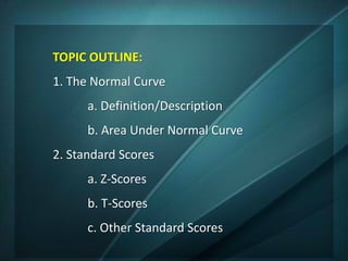TOPIC OUTLINE:
1. The Normal Curve
a. Definition/Description
b. Area Under Normal Curve
2. Standard Scores
a. Z-Scores
b. T-Scores
c. Other Standard Scores
 