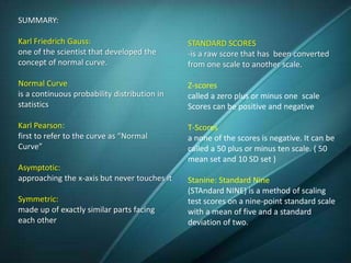 SUMMARY:
Karl Friedrich Gauss:
one of the scientist that developed the
concept of normal curve.
Normal Curve
is a continuous probability distribution in
statistics
Karl Pearson:
first to refer to the curve as “Normal
Curve”
Asymptotic:
approaching the x-axis but never touches it
Symmetric:
made up of exactly similar parts facing
each other
STANDARD SCORES
-is a raw score that has been converted
from one scale to another scale.
Z-scores
called a zero plus or minus one scale
Scores can be positive and negative
T-Scores
a none of the scores is negative. It can be
called a 50 plus or minus ten scale. ( 50
mean set and 10 SD set )
Stanine: Standard Nine
(STAndard NINE) is a method of scaling
test scores on a nine-point standard scale
with a mean of five and a standard
deviation of two.
 